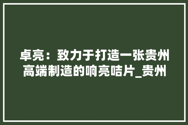 卓亮：致力于打造一张贵州高端制造的响亮咭片_贵州_技巧 智能助手