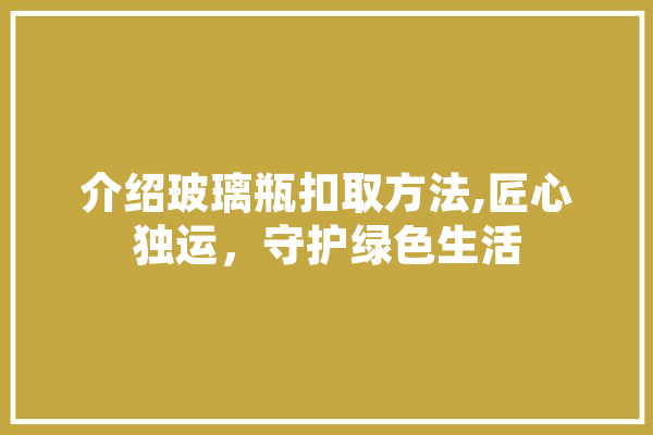 介绍玻璃瓶扣取方法,匠心独运，守护绿色生活 科技快讯