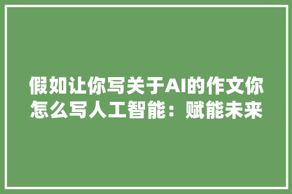 假如让你写关于AI的作文你怎么写人工智能：赋能未来_技巧_人工智能 AI快讯