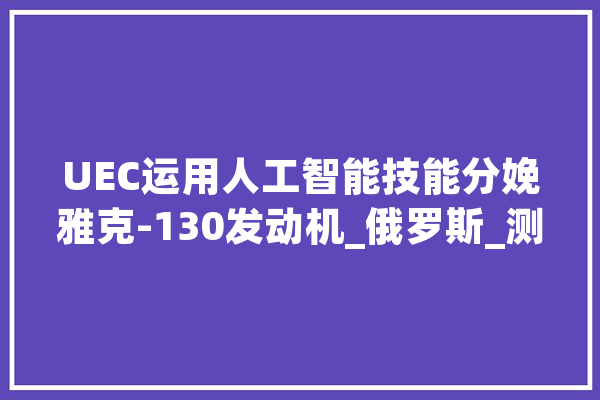 UEC运用人工智能技能分娩雅克-130发动机_俄罗斯_测试 智能写作