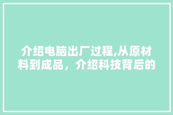 介绍电脑出厂过程,从原材料到成品，介绍科技背后的秘密