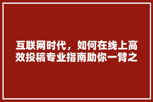 互联网时代，如何在线上高效投稿专业指南助你一臂之力！