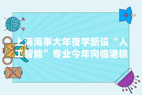 上海海事大年夜学新设“人工智能”专业今年向临港输送10%卒业生_人工智能_片区 智能写作