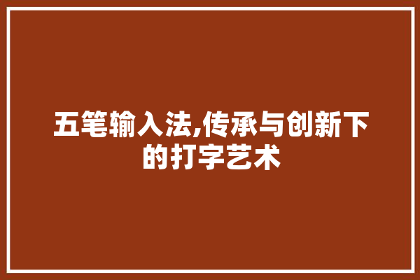 五笔输入法,传承与创新下的打字艺术 文字写作