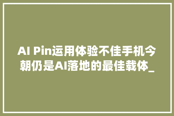 AI Pin运用体验不佳手机今朝仍是AI落地的最佳载体_用户_模子 云服务