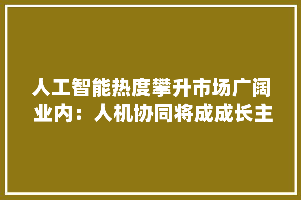 人工智能热度攀升市场广阔 业内：人机协同将成成长主流_人工智能_视频