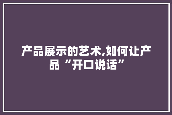 产品展示的艺术,如何让产品“开口说话” 文字写作