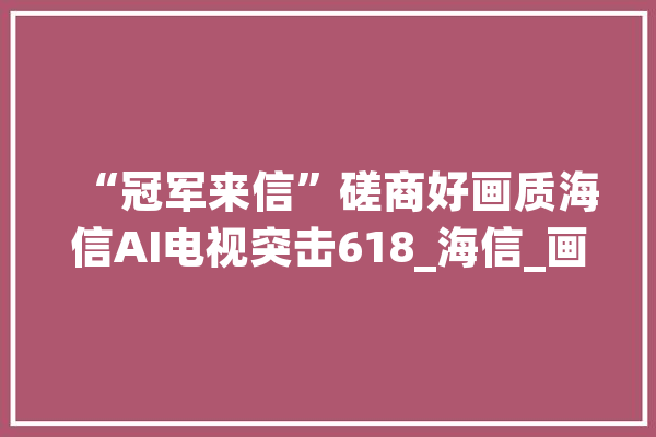 “冠军来信”磋商好画质海信AI电视突击618_海信_画质 智能助手