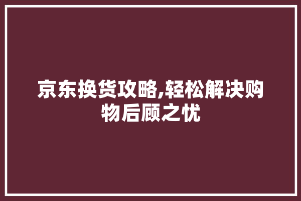 京东换货攻略,轻松解决购物后顾之忧
