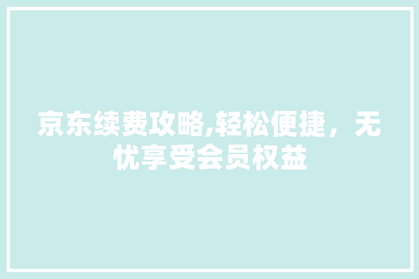 京东续费攻略,轻松便捷，无忧享受会员权益 科技快讯