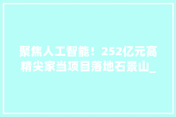 聚焦人工智能！252亿元高精尖家当项目落地石景山_家当_人工智能 智能助手