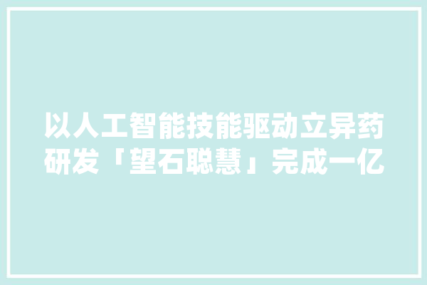 以人工智能技能驱动立异药研发「望石聪慧」完成一亿美元B及B+轮融资_新药_药物