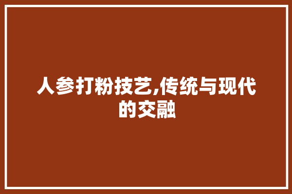 人参打粉技艺,传统与现代的交融