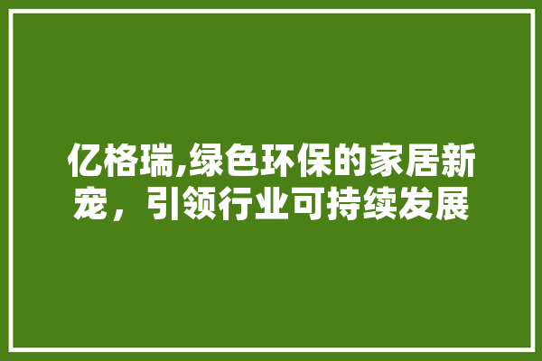 亿格瑞,绿色环保的家居新宠，引领行业可持续发展