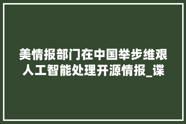 美情报部门在中国举步维艰人工智能处理开源情报_谍报_美国