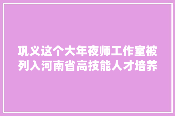 巩义这个大年夜师工作室被列入河南省高技能人才培养基地名单公布→_技师_学院