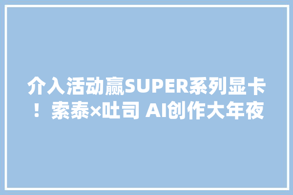 介入活动赢SUPER系列显卡！索泰×吐司 AI创作大年夜赛优秀作品赏_假如你_为你 智能问答