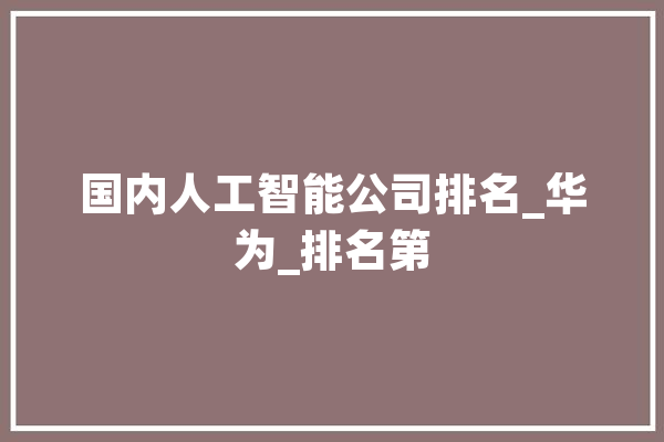 国内人工智能公司排名_华为_排名第 科技快讯