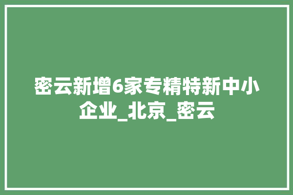 密云新增6家专精特新中小企业_北京_密云