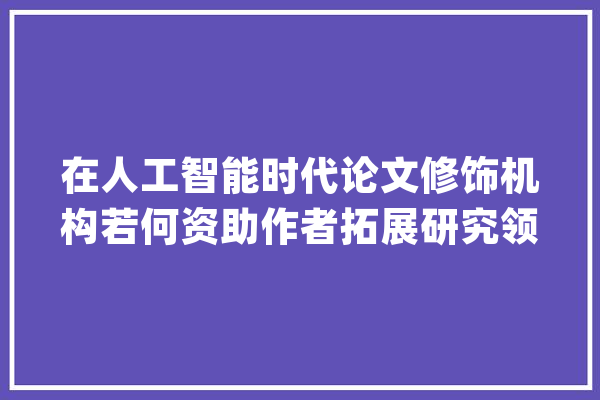 在人工智能时代论文修饰机构若何资助作者拓展研究领域和倾向？_作者_机构