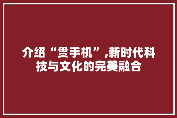介绍“贯手机”,新时代科技与文化的完美融合 AI快讯