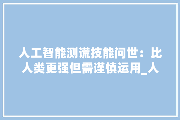 人工智能测谎技能问世：比人类更强但需谨慎运用_人工智能_对象 智能助手