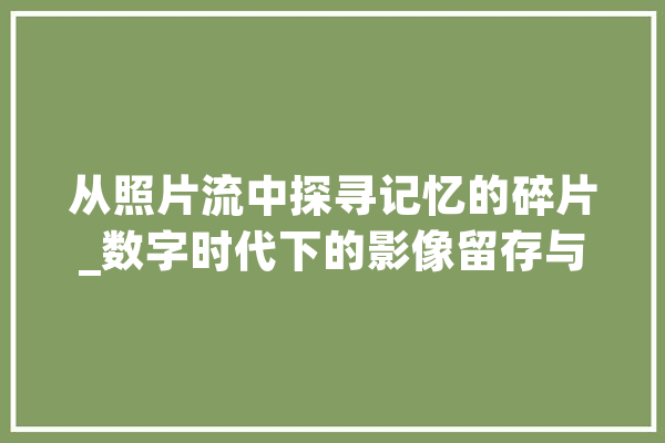从照片流中探寻记忆的碎片_数字时代下的影像留存与回忆 AI简讯