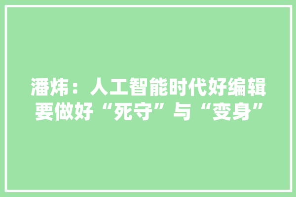 潘炜：人工智能时代好编辑要做好“死守”与“变身”_编纂_图书 科技快讯