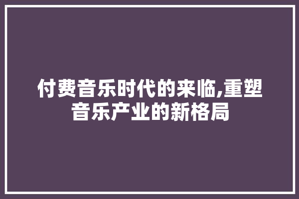 付费音乐时代的来临,重塑音乐产业的新格局
