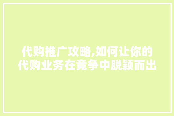 代购推广攻略,如何让你的代购业务在竞争中脱颖而出