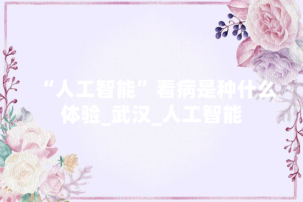“人工智能”看病是种什么体验_武汉_人工智能 智能助手