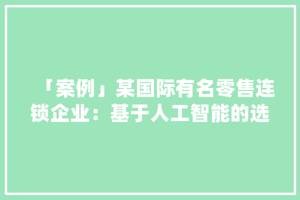 「案例」某国际有名零售连锁企业：基于人工智能的选址解决筹划_数据_模子