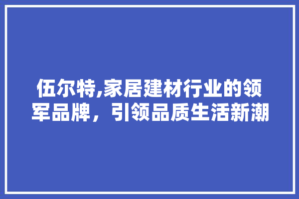 伍尔特,家居建材行业的领军品牌，引领品质生活新潮流