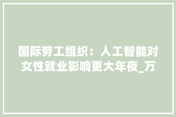 国际劳工组织：人工智能对女性就业影响更大年夜_万人_劳动者 云服务