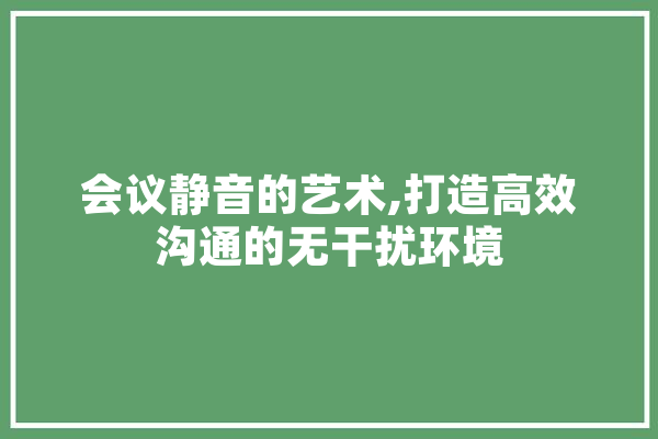 会议静音的艺术,打造高效沟通的无干扰环境