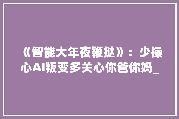 《智能大年夜鞭挞》：少操心AI叛变多关心你爸你妈_互联网_智能 AI简讯