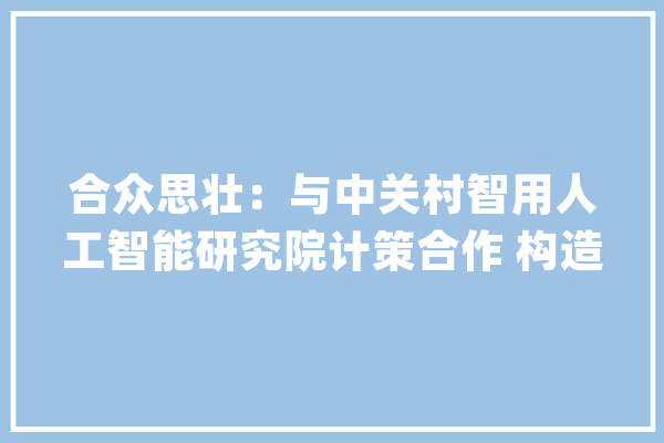 合众思壮：与中关村智用人工智能研究院计策合作 构造北斗+人工智能领域_经济_消息 绘影字幕