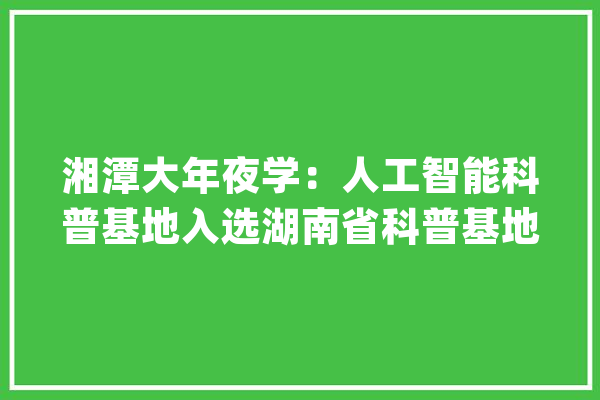 湘潭大年夜学：人工智能科普基地入选湖南省科普基地_人工智能_基地 文字写作