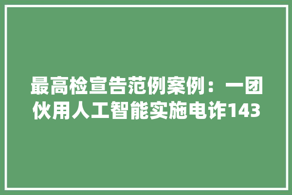 最高检宣告范例案例：一团伙用人工智能实施电诈1437人受愚_团伙_李某 智能助手