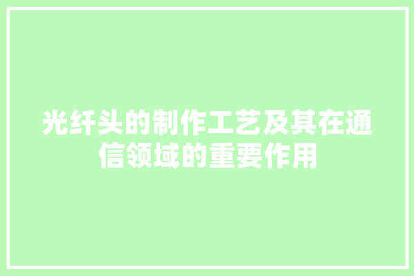 光纤头的制作工艺及其在通信领域的重要作用 智能写作