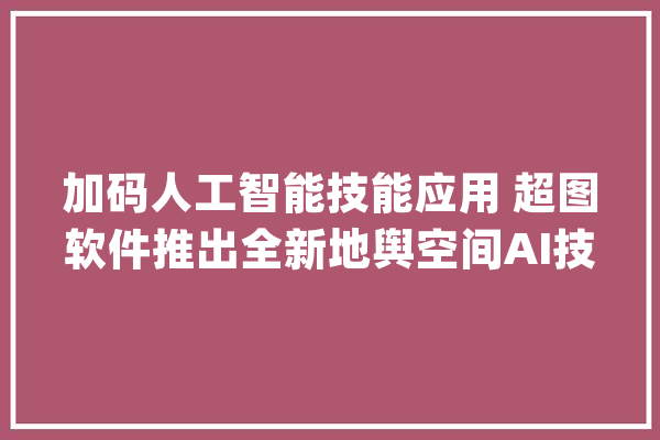 加码人工智能技能应用 超图软件推出全新地舆空间AI技能底座_低空_超图