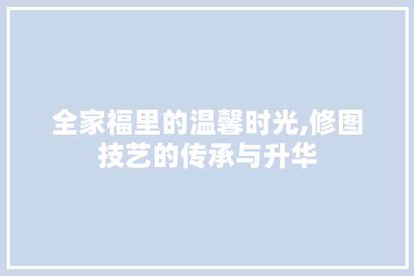 全家福里的温馨时光,修图技艺的传承与升华