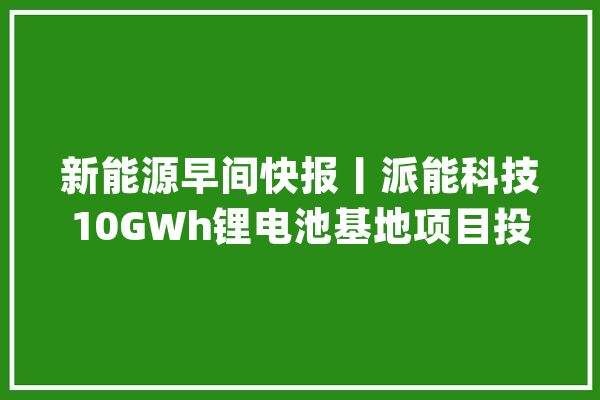 新能源早间快报丨派能科技10GWh锂电池基地项目投产德业储能电池包出货量打破10万台_中国科协_储能