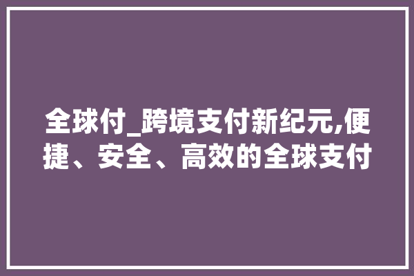 全球付_跨境支付新纪元,便捷、安全、高效的全球支付解决方法