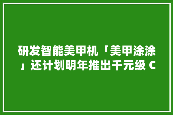 研发智能美甲机「美甲涂涂」还计划明年推出千元级 C 端产品_美甲_产物