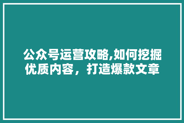 公众号运营攻略,如何挖掘优质内容，打造爆款文章 文字写作