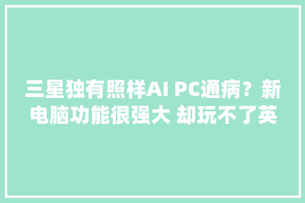 三星独有照样AI PC通病？新电脑功能很强大 却玩不了英雄联盟_小我电脑_微软 计算机