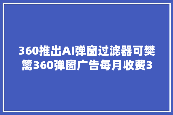 360推出AI弹窗过滤器可樊篱360弹窗广告每月收费30元_用户_过滤器 科技快讯