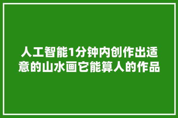 人工智能1分钟内创作出适意的山水画它能算人的作品吗？_山川_山川画 计算机