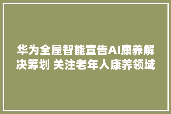 华为全屋智能宣告AI康养解决筹划 关注老年人康养领域_华为_智能 AI快讯